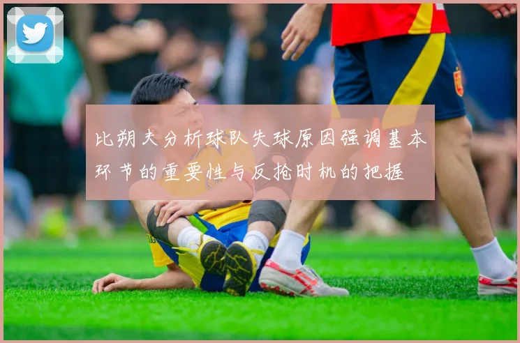 比朔夫分析球队失球原因强调基本环节的重要性与反抢时机的把握