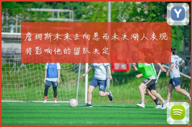 詹姆斯未来去向悬而未决湖人表现将影响他的留队决定