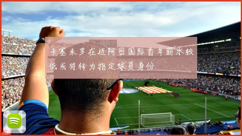卡塞米罗在迈阿密国际首年薪水较低或将转为指定球员身份