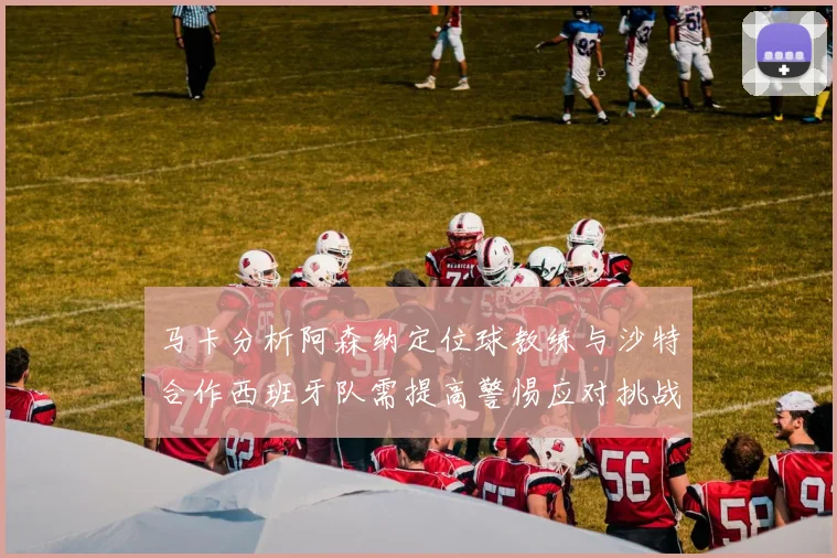马卡分析阿森纳定位球教练与沙特合作西班牙队需提高警惕应对挑战