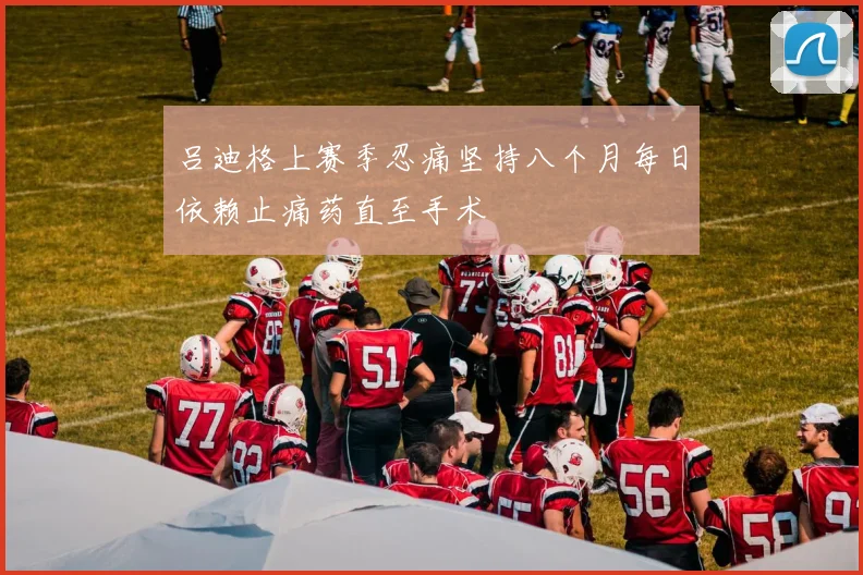 吕迪格上赛季忍痛坚持八个月每日依赖止痛药直至手术
