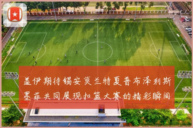 盖伊期待锡安莫兰特夏普布泽利斯墨菲共同展现扣篮大赛的精彩瞬间