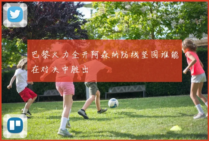 巴黎火力全开阿森纳防线坚固谁能在对决中胜出