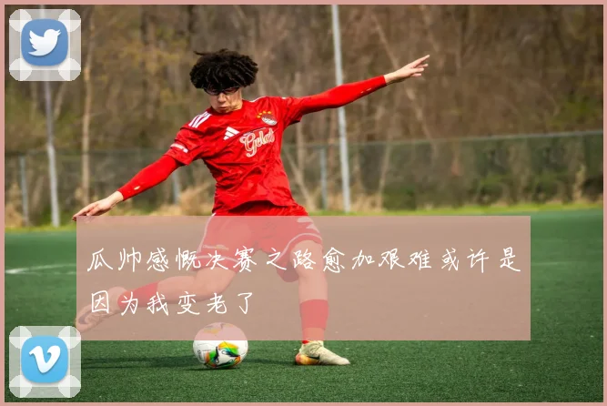 瓜帅感慨决赛之路愈加艰难或许是因为我变老了