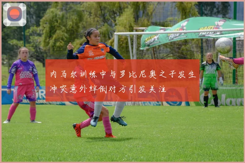 内马尔训练中与罗比尼奥之子发生冲突意外绊倒对方引发关注