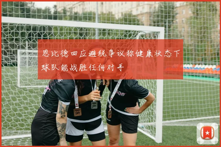 恩比德回应避税争议称健康状态下球队能战胜任何对手