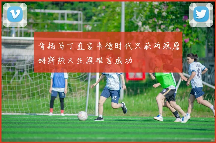 肯扬马丁直言韦德时代只获两冠詹姆斯热火生涯难言成功