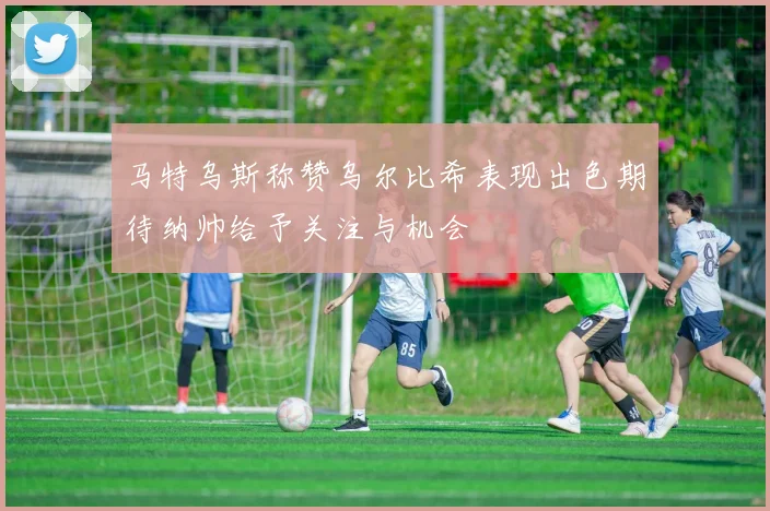 马特乌斯称赞乌尔比希表现出色期待纳帅给予关注与机会